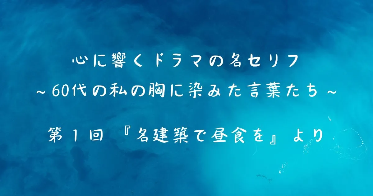 心に響くドラマの名セリフ　～60代の私の胸に染みた言葉たち～　　 第１回 『名建築で昼食を』より